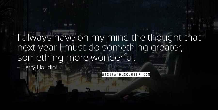 Harry Houdini quotes: I always have on my mind the thought that next year I must do something greater, something more wonderful.