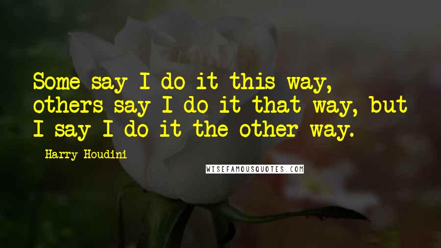 Harry Houdini quotes: Some say I do it this way, others say I do it that way, but I say I do it the other way.