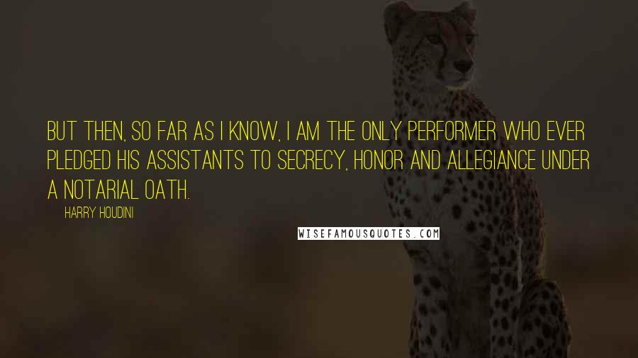 Harry Houdini quotes: But then, so far as I know, I am the only performer who ever pledged his assistants to secrecy, honor and allegiance under a notarial oath.