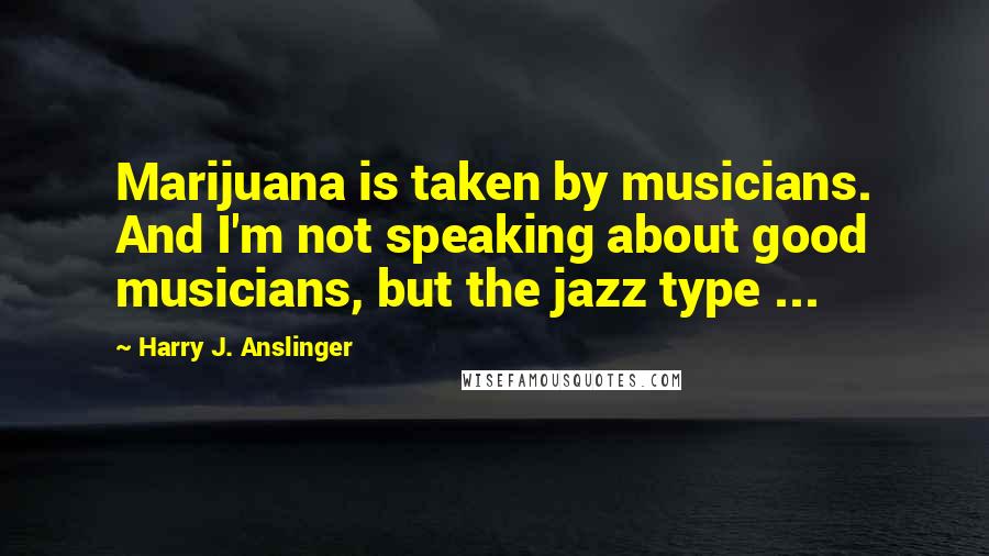 Harry J. Anslinger quotes: Marijuana is taken by musicians. And I'm not speaking about good musicians, but the jazz type ...