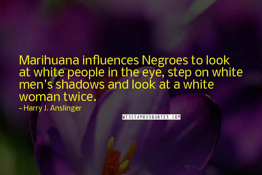 Harry J. Anslinger quotes: Marihuana influences Negroes to look at white people in the eye, step on white men's shadows and look at a white woman twice.