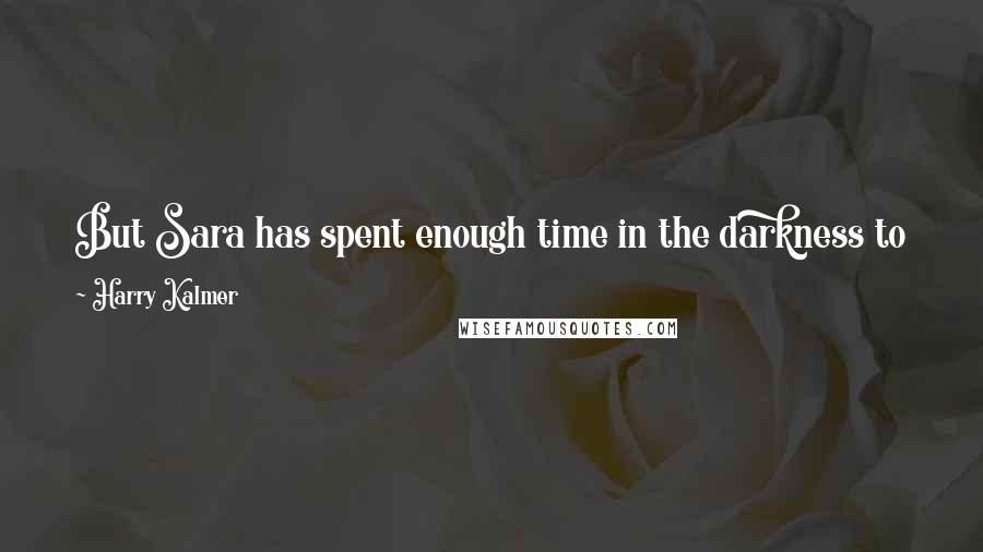 Harry Kalmer quotes: But Sara has spent enough time in the darkness to know that you often have to remain there for a long time before you're ready for the light again.