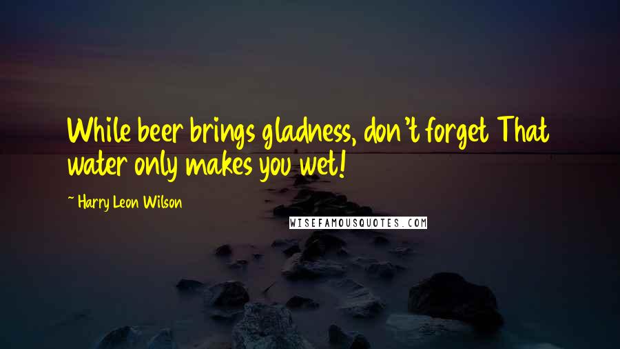 Harry Leon Wilson quotes: While beer brings gladness, don't forget That water only makes you wet!