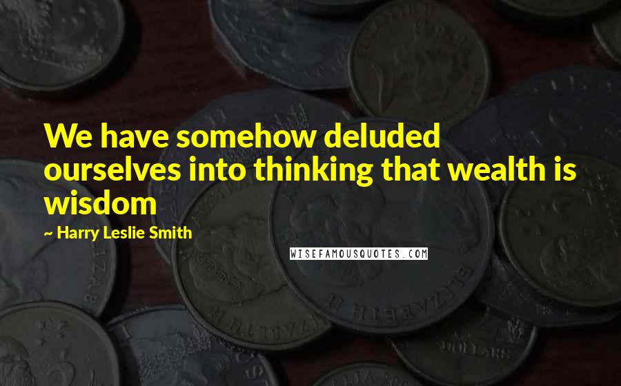 Harry Leslie Smith quotes: We have somehow deluded ourselves into thinking that wealth is wisdom