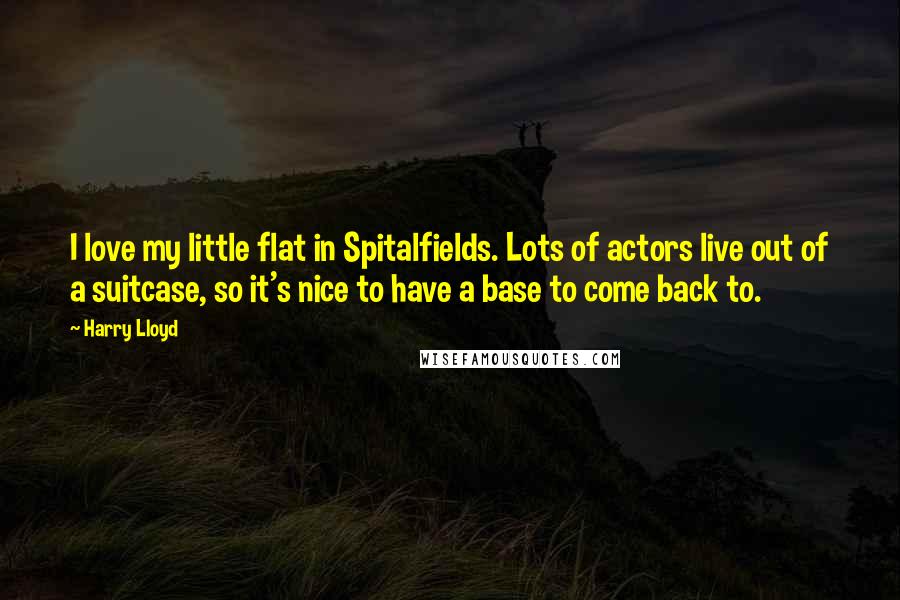 Harry Lloyd quotes: I love my little flat in Spitalfields. Lots of actors live out of a suitcase, so it's nice to have a base to come back to. Harry Lloyd quotes: I love my little flat in Spitalfields. Lots of actors live out of a suitcase, so it's nice to have a base to come back to.