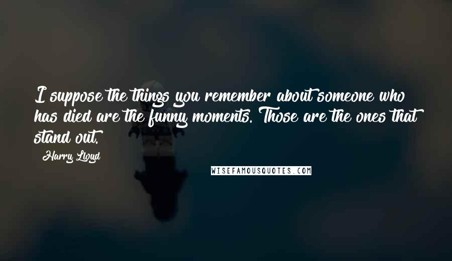 Harry Lloyd quotes: I suppose the things you remember about someone who has died are the funny moments. Those are the ones that stand out. Harry Lloyd quotes: I suppose the things you remember about someone who has died are the funny moments. Those are the ones that stand out.