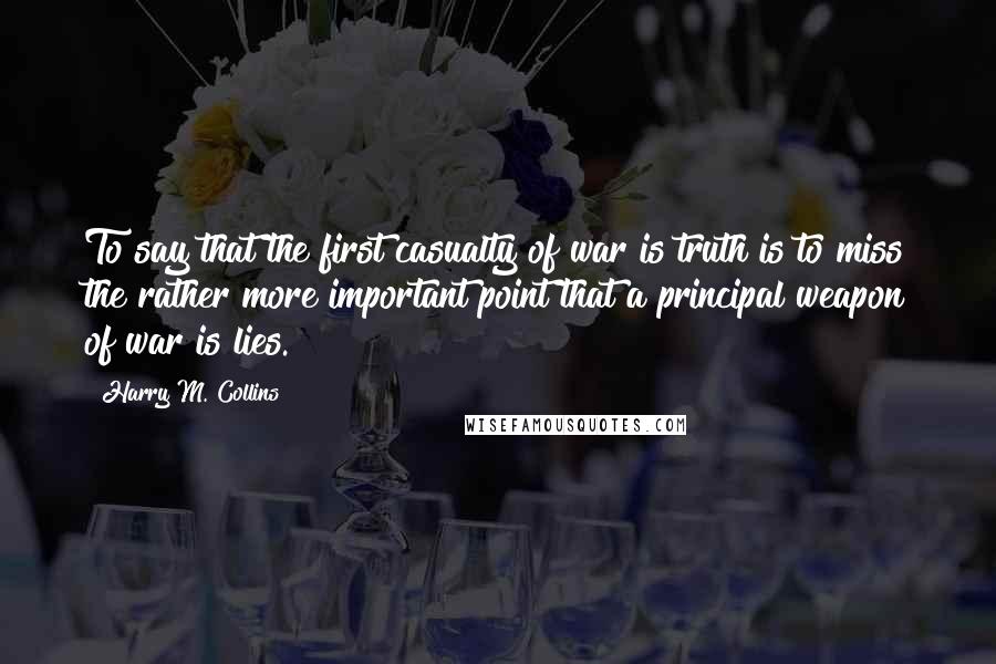 Harry M. Collins quotes: To say that the first casualty of war is truth is to miss the rather more important point that a principal weapon of war is lies.