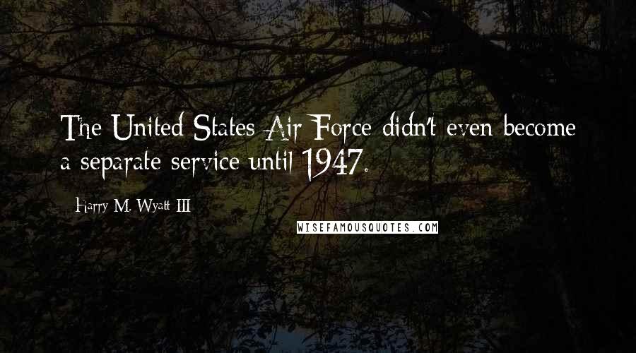 Harry M. Wyatt III quotes: The United States Air Force didn't even become a separate service until 1947.