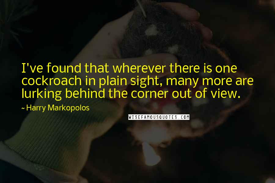 Harry Markopolos quotes: I've found that wherever there is one cockroach in plain sight, many more are lurking behind the corner out of view. Harry Markopolos quotes: I've found that wherever there is one cockroach in plain sight, many more are lurking behind the corner out of view.