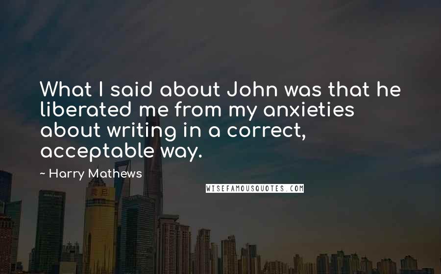 Harry Mathews quotes: What I said about John was that he liberated me from my anxieties about writing in a correct, acceptable way.
