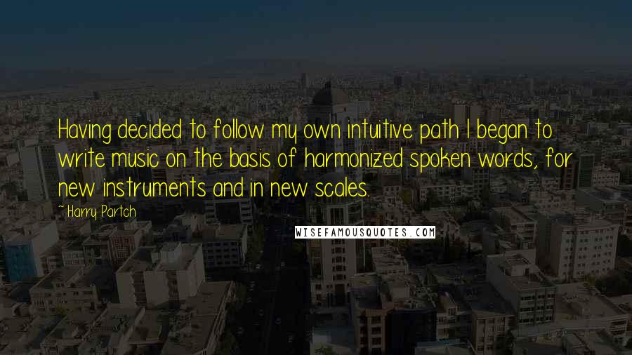Harry Partch quotes: Having decided to follow my own intuitive path I began to write music on the basis of harmonized spoken words, for new instruments and in new scales. Harry Partch quotes: Having decided to follow my own intuitive path I began to write music on the basis of harmonized spoken words, for new instruments and in new scales.