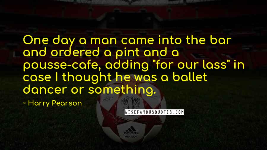 Harry Pearson quotes: One day a man came into the bar and ordered a pint and a pousse-cafe, adding "for our lass" in case I thought he was a ballet dancer or something.