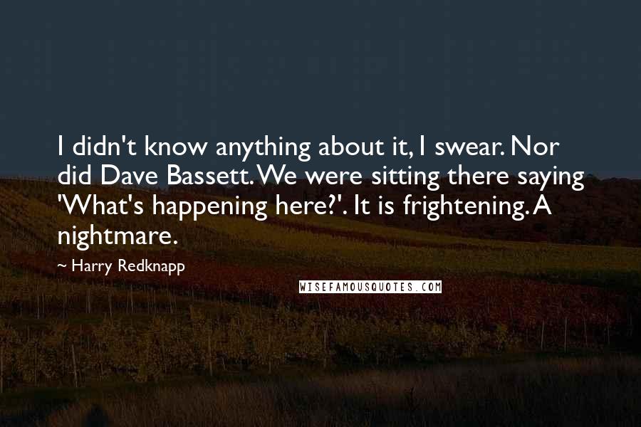 Harry Redknapp quotes: I didn't know anything about it, I swear. Nor did Dave Bassett. We were sitting there saying 'What's happening here?'. It is frightening. A nightmare.