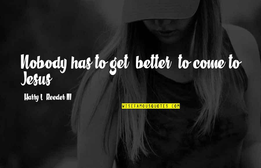 Harry Reeder Quotes By Harry L. Reeder III: Nobody has to get "better" to come to Harry Reeder Quotes By Harry L. Reeder III: Nobody has to get "better" to come to