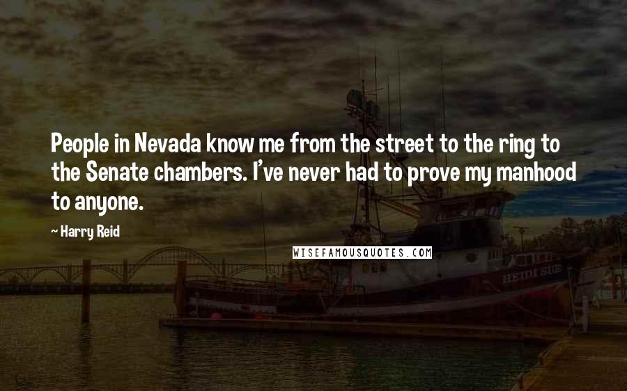 Harry Reid quotes: People in Nevada know me from the street to the ring to the Senate chambers. I've never had to prove my manhood to anyone.