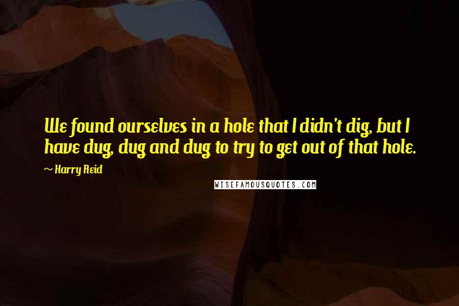Harry Reid quotes: We found ourselves in a hole that I didn't dig, but I have dug, dug and dug to try to get out of that hole.