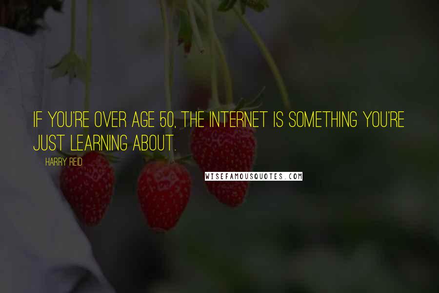 Harry Reid quotes: If you're over age 50, the internet is something you're just learning about.