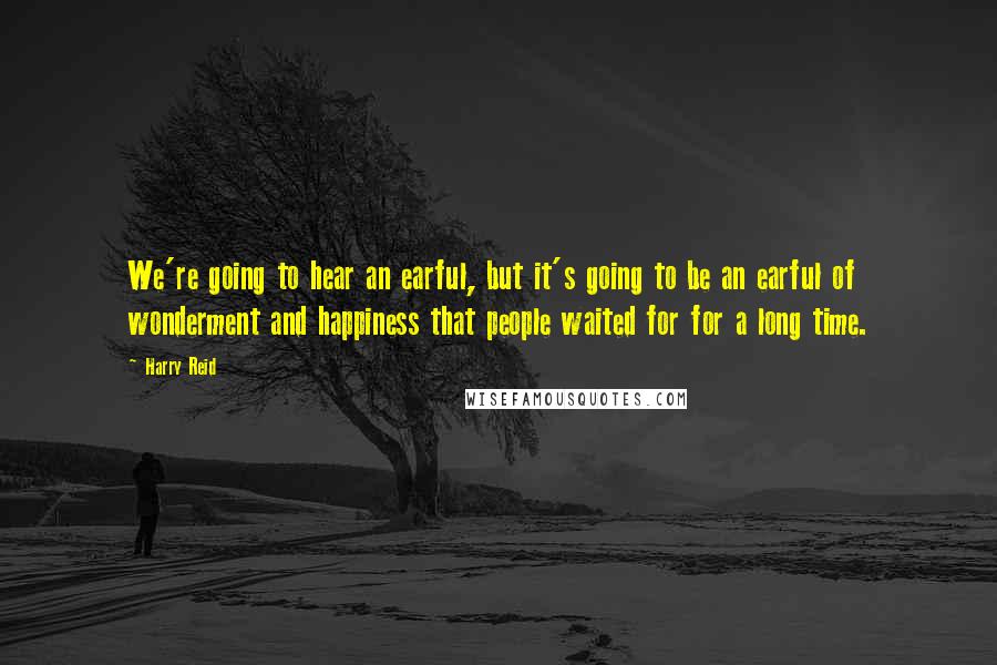 Harry Reid quotes: We're going to hear an earful, but it's going to be an earful of wonderment and happiness that people waited for for a long time.