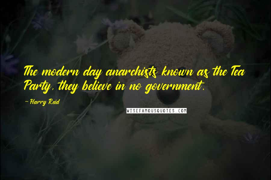 Harry Reid quotes: The modern day anarchists known as the Tea Party, they believe in no government.