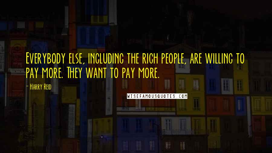 Harry Reid quotes: Everybody else, including the rich people, are willing to pay more. They want to pay more.