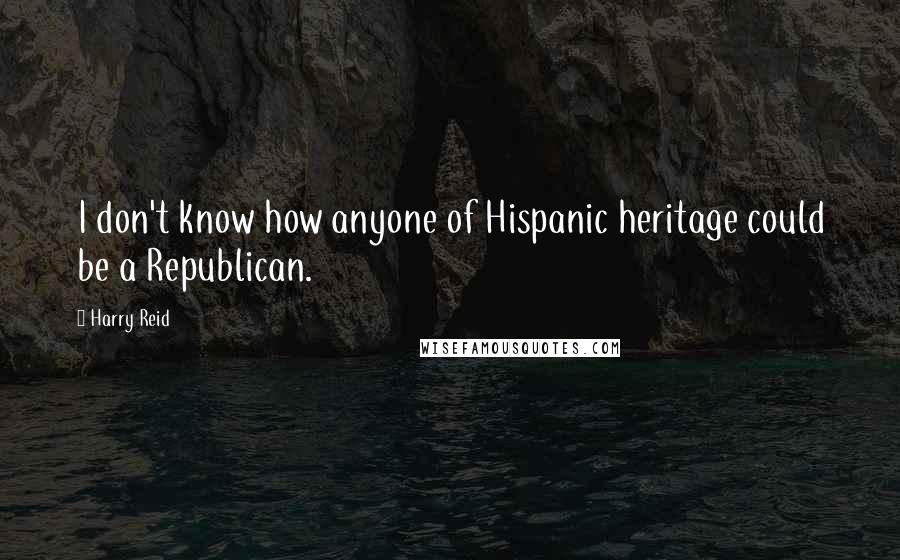 Harry Reid quotes: I don't know how anyone of Hispanic heritage could be a Republican.