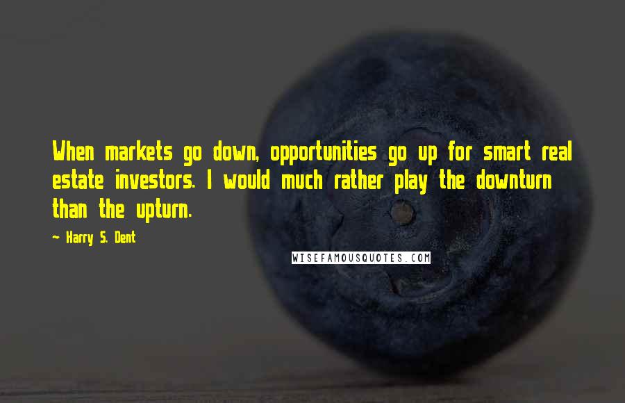 Harry S. Dent quotes: When markets go down, opportunities go up for smart real estate investors. I would much rather play the downturn than the upturn. Harry S. Dent quotes: When markets go down, opportunities go up for smart real estate investors. I would much rather play the downturn than the upturn.