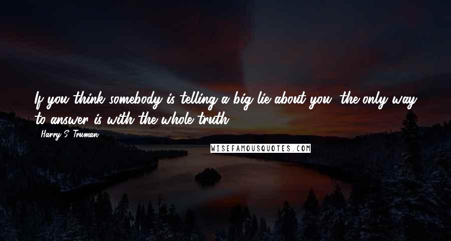 Harry S. Truman quotes: If you think somebody is telling a big lie about you, the only way to answer is with the whole truth.