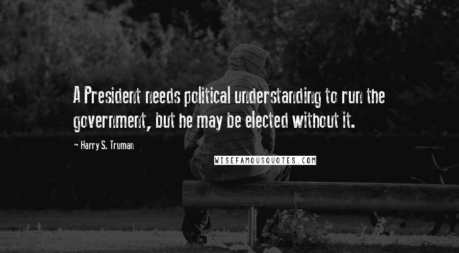 Harry S. Truman quotes: A President needs political understanding to run the government, but he may be elected without it.