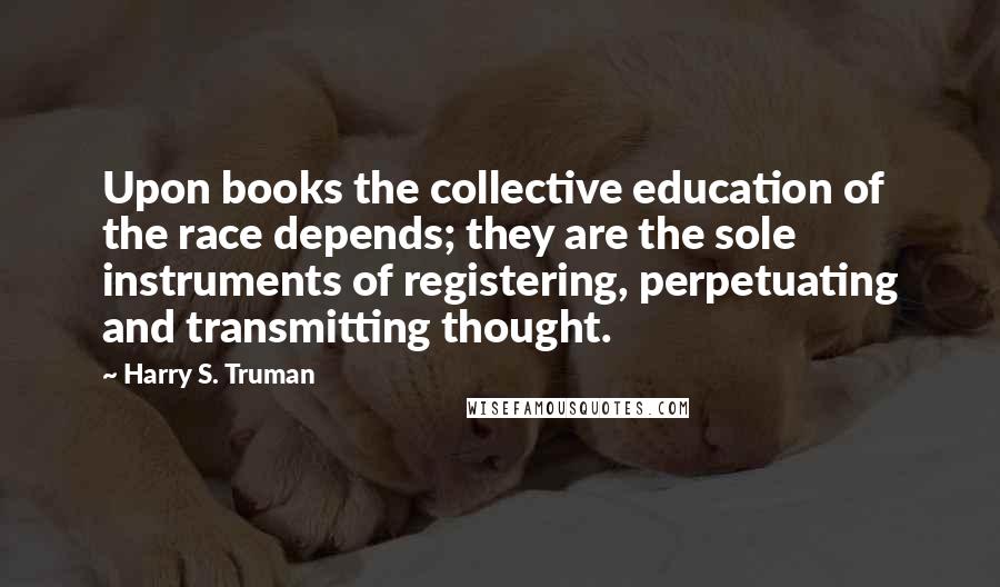 Harry S. Truman quotes: Upon books the collective education of the race depends; they are the sole instruments of registering, perpetuating and transmitting thought.