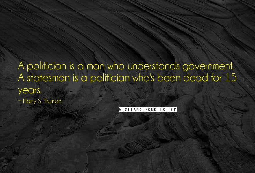 Harry S. Truman quotes: A politician is a man who understands government. A statesman is a politician who's been dead for 15 years.