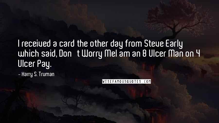 Harry S. Truman quotes: I received a card the other day from Steve Early which said, Don't Worry MeI am an 8 Ulcer Man on 4 Ulcer Pay.