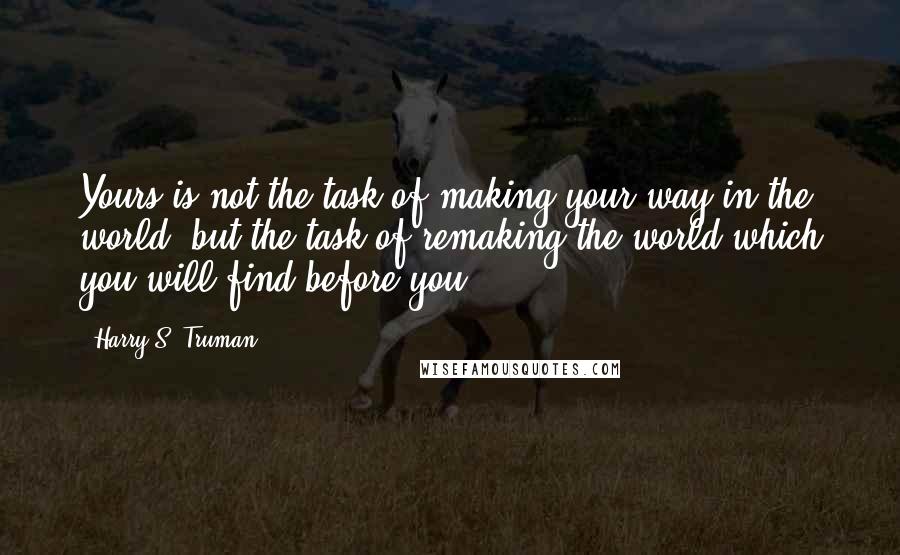 Harry S. Truman quotes: Yours is not the task of making your way in the world, but the task of remaking the world which you will find before you.