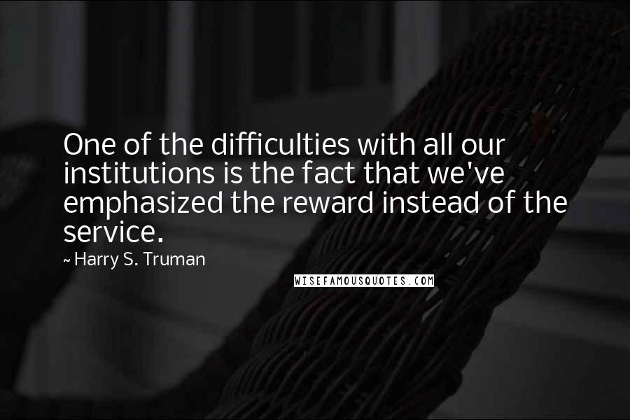 Harry S. Truman quotes: One of the difficulties with all our institutions is the fact that we've emphasized the reward instead of the service.