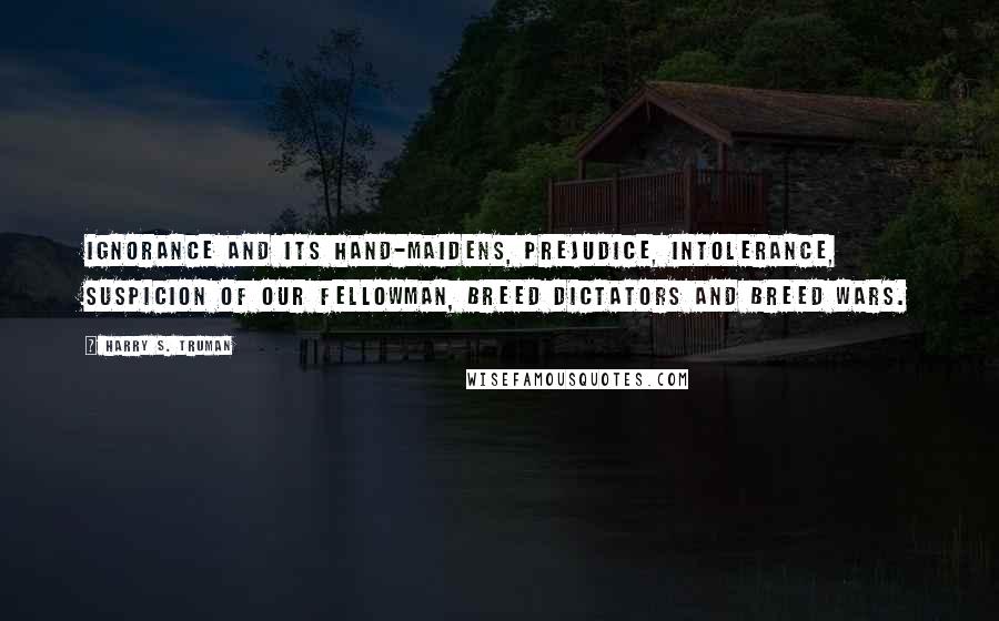 Harry S. Truman quotes: Ignorance and its hand-maidens, prejudice, intolerance, suspicion of our fellowman, breed dictators and breed wars.