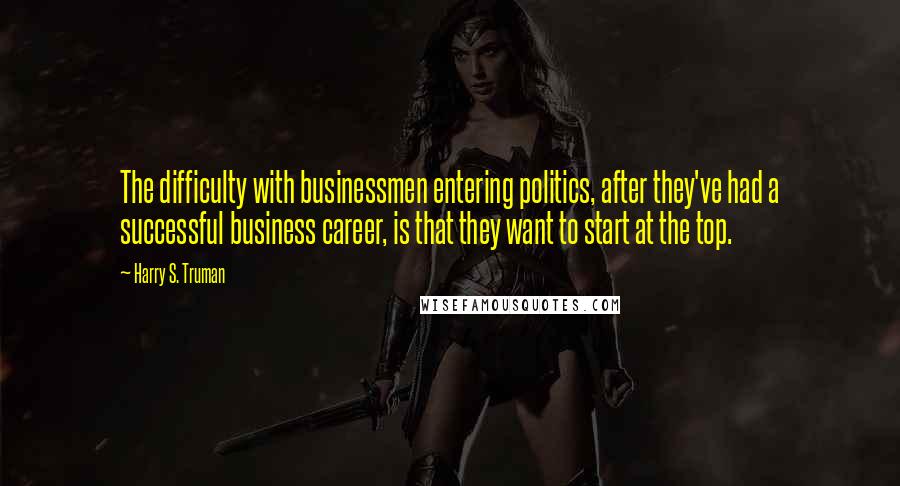 Harry S. Truman quotes: The difficulty with businessmen entering politics, after they've had a successful business career, is that they want to start at the top.