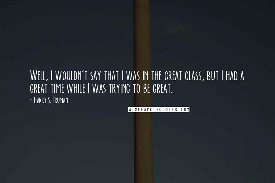 Harry S. Truman quotes: Well, I wouldn't say that I was in the great class, but I had a great time while I was trying to be great.