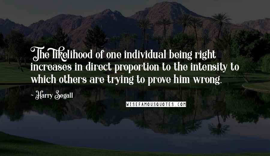 Harry Segall quotes: The likelihood of one individual being right increases in direct proportion to the intensity to which others are trying to prove him wrong. Harry Segall quotes: The likelihood of one individual being right increases in direct proportion to the intensity to which others are trying to prove him wrong.