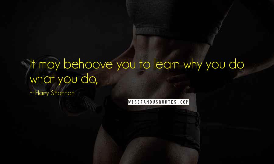 Harry Shannon quotes: It may behoove you to learn why you do what you do,