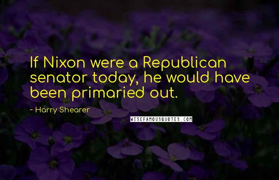 Harry Shearer quotes: If Nixon were a Republican senator today, he would have been primaried out.