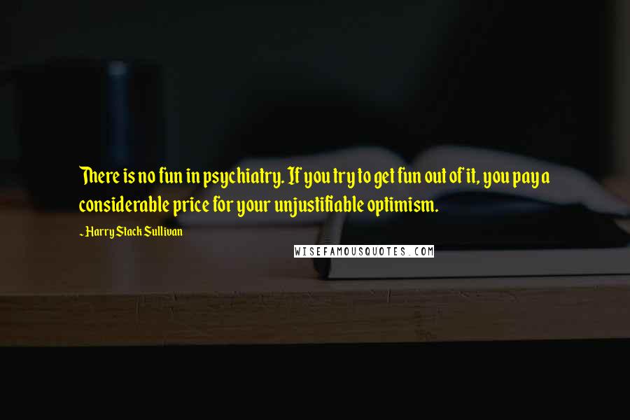 Harry Stack Sullivan quotes: There is no fun in psychiatry. If you try to get fun out of it, you pay a considerable price for your unjustifiable optimism.