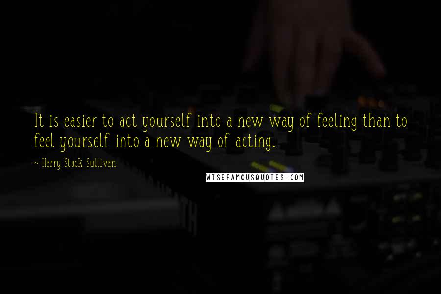 Harry Stack Sullivan quotes: It is easier to act yourself into a new way of feeling than to feel yourself into a new way of acting.
