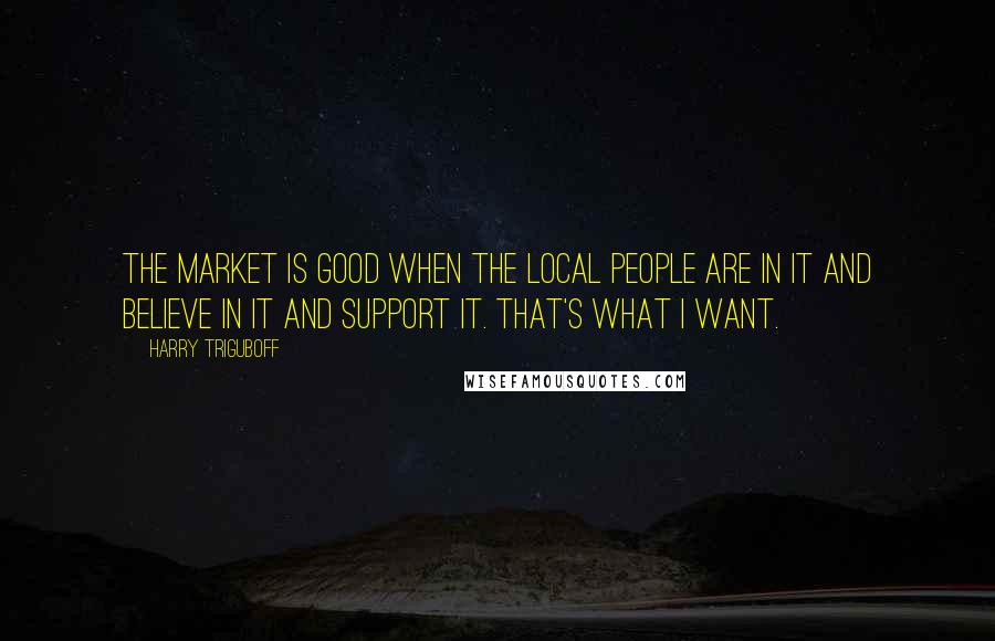 Harry Triguboff quotes: The market is good when the local people are in it and believe in it and support it. That's what I want. Harry Triguboff quotes: The market is good when the local people are in it and believe in it and support it. That's what I want.