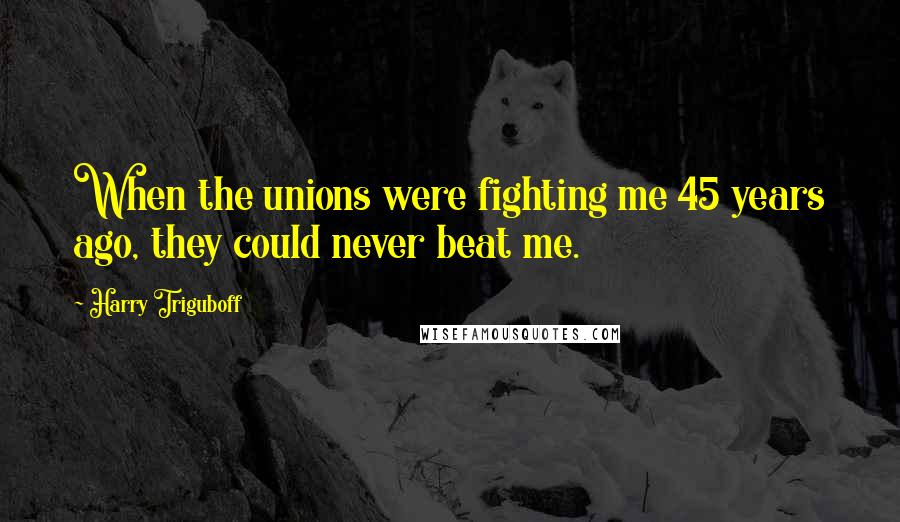 Harry Triguboff quotes: When the unions were fighting me 45 years ago, they could never beat me.