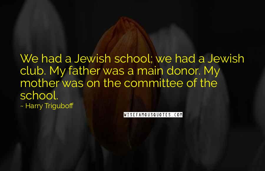 Harry Triguboff quotes: We had a Jewish school; we had a Jewish club. My father was a main donor. My mother was on the committee of the school. Harry Triguboff quotes: We had a Jewish school; we had a Jewish club. My father was a main donor. My mother was on the committee of the school.