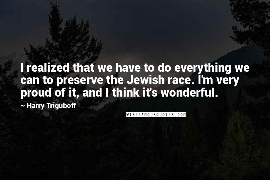 Harry Triguboff quotes: I realized that we have to do everything we can to preserve the Jewish race. I'm very proud of it, and I think it's wonderful. Harry Triguboff quotes: I realized that we have to do everything we can to preserve the Jewish race. I'm very proud of it, and I think it's wonderful.