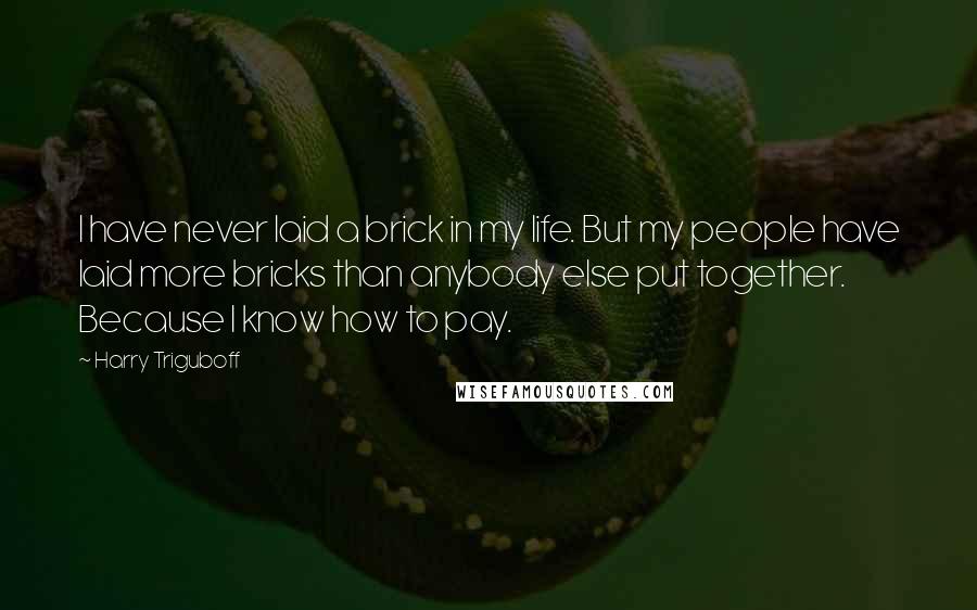 Harry Triguboff quotes: I have never laid a brick in my life. But my people have laid more bricks than anybody else put together. Because I know how to pay. Harry Triguboff quotes: I have never laid a brick in my life. But my people have laid more bricks than anybody else put together. Because I know how to pay.