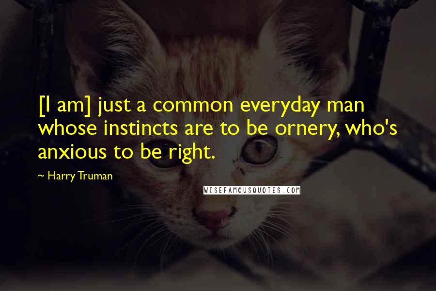 Harry Truman quotes: [I am] just a common everyday man whose instincts are to be ornery, who's anxious to be right.