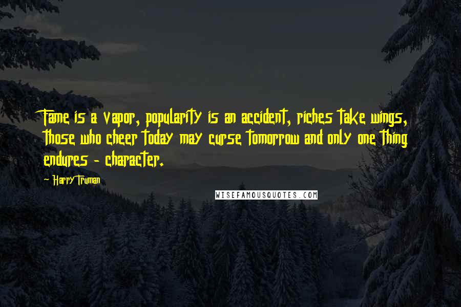 Harry Truman quotes: Fame is a vapor, popularity is an accident, riches take wings, those who cheer today may curse tomorrow and only one thing endures - character. Harry Truman quotes: Fame is a vapor, popularity is an accident, riches take wings, those who cheer today may curse tomorrow and only one thing endures - character.