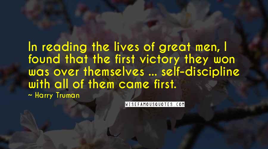 Harry Truman quotes: In reading the lives of great men, I found that the first victory they won was over themselves ... self-discipline with all of them came first. Harry Truman quotes: In reading the lives of great men, I found that the first victory they won was over themselves ... self-discipline with all of them came first.