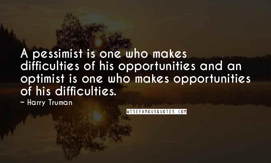 Harry Truman quotes: A pessimist is one who makes difficulties of his opportunities and an optimist is one who makes opportunities of his difficulties. Harry Truman quotes: A pessimist is one who makes difficulties of his opportunities and an optimist is one who makes opportunities of his difficulties.